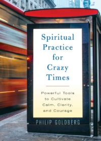 "Spiritual Practice for Crazy Times: Powerful Tools to Cultivate Calm, Clarity, and Courage" by Philip Goldberg