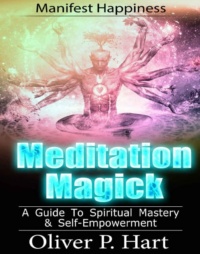 "Meditation Magick: A Guide To Spiritual Mastery and Self-Empowerment: Manifest Happiness" by Oliver P. Hart