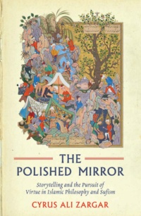 "Polished Mirror: Storytelling and the Pursuit of Virtue in Islamic Philosophy and Sufism" by Cyrus Ali Zargar