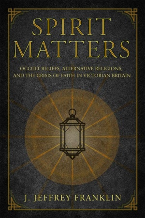 "Spirit Matters: Occult Beliefs, Alternative Religions, and the Crisis of Faith in Victorian Britain" by J. Jeffrey Franklin