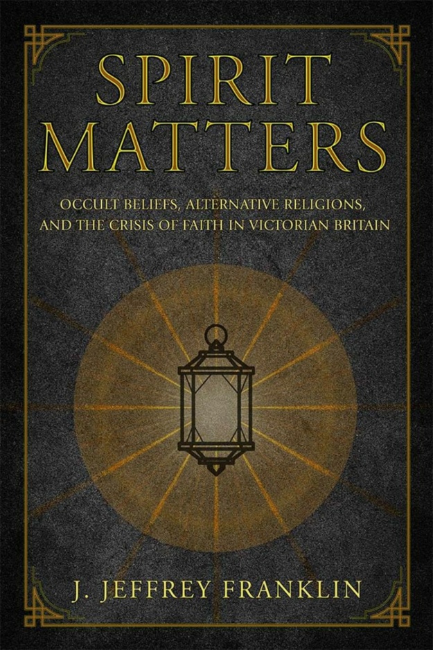 "Spirit Matters: Occult Beliefs, Alternative Religions, and the Crisis of Faith in Victorian Britain" by J. Jeffrey Franklin