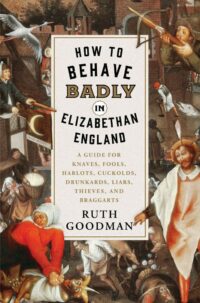 "How to Behave Badly in Elizabethan England: A Guide for Knaves, Fools, Harlots, Cuckolds, Drunkards, Liars, Thieves, and Braggarts" by Ruth Goodman