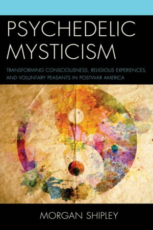 "Psychedelic Mysticism: Transforming Consciousness, Religious Experiences, and Voluntary Peasants in Postwar America" by Morgan Shipley "Psychedelic Mysticism: Transforming Consciousness, Religious Experiences, and Voluntary Peasants in Postwar America" by Morgan Shipley