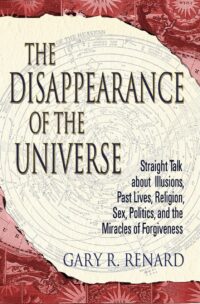 "The Disappearance of the Universe: Straight Talk about Illusions, Past Lives, Religion, Sex, Politics, and the Miracles of Forgiveness" by Gary R. Renard