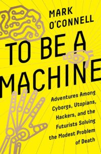 "To Be a Machine: Adventures Among Cyborgs, Utopians, Hackers, and the Futurists Solving the Modest Problem of Death" by Mark O'Connell