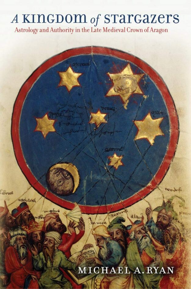 "A Kingdom of Stargazers: Astrology and Authority in the Late Medieval Crown of Aragon" by Michael A. Ryan