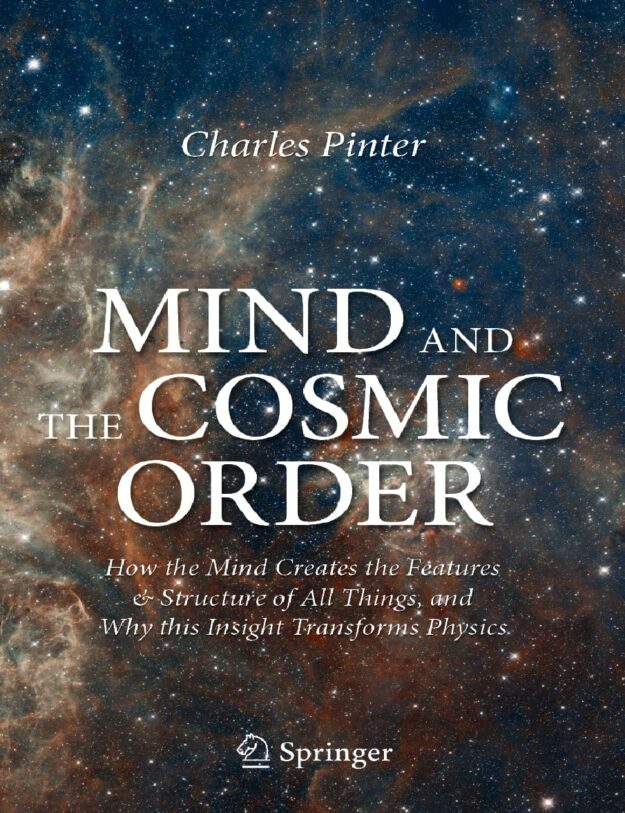 "Mind and the Cosmic Order: How the Mind Creates the Features & Structure of All Things, and Why this Insight Transforms Physics" by Charles Pinter