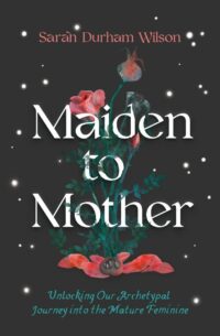 "Maiden to Mother: Unlocking Our Archetypal Journey into the Mature Feminine" by Sarah Durham Wilson