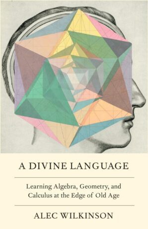"A Divine Language: Learning Algebra, Geometry, and Calculus at the Edge of Old Age" by Alec Wilkinson