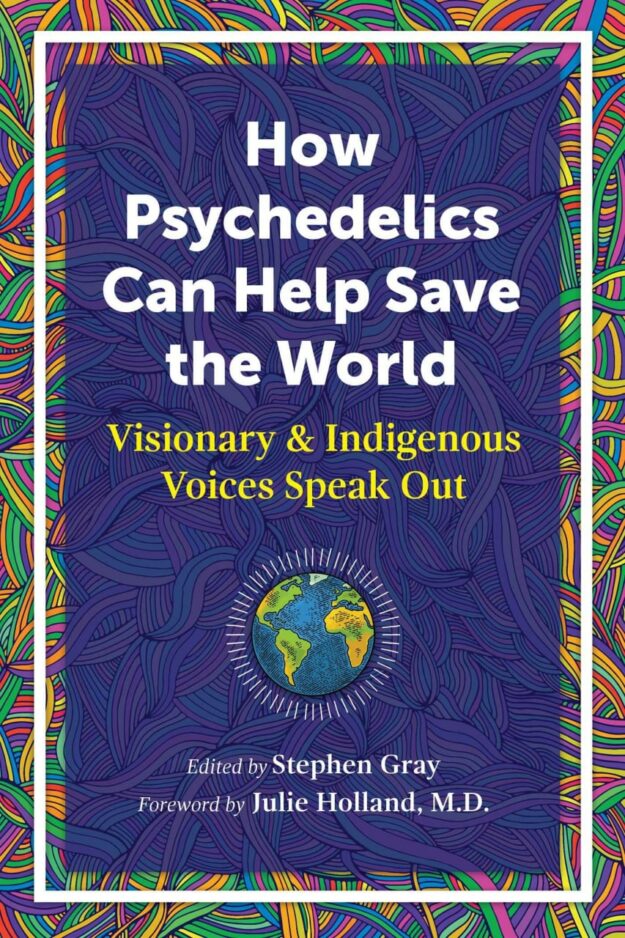 "How Psychedelics Can Help Save the World: Visionary and Indigenous Voices Speak Out" edited by Stephen Gray