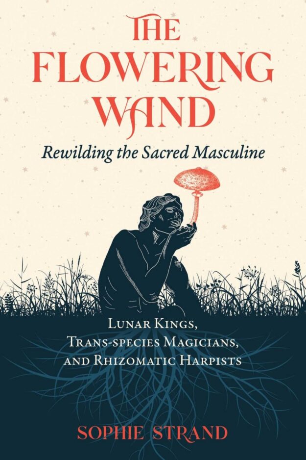 "The Flowering Wand: Rewilding the Sacred Masculine" by Sophie Strand