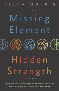 "Missing Element, Hidden Strength: Apply the Natural Strength of All Five Elements to Unlock Your Full Creative Potential" by Tisha Morris