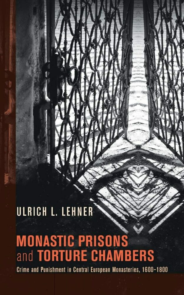 "Monastic Prisons and Torture Chambers: Crime and Punishment in Central European Monasteries, 1600-1800" by Ulrich L. Lehner