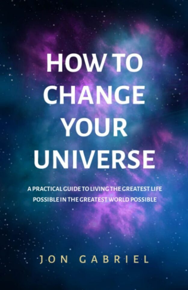 "How to Change Your Universe: A Practical Guide to Living the Greatest Life Possible — in the Greatest World Possible" by Jon Gabriel