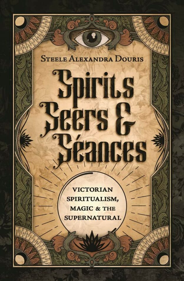 "Spirits, Seers & Séances: Victorian Spiritualism, Magic & the Supernatural" by Steele Alexandra Douris