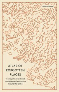 "Atlas of Forgotten Places: Journeys to Abandoned and Deserted Destinations Around the Globe" by Travis Elborough