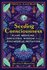 "Seeding Consciousness: Plant Medicine, Ancestral Wisdom, and Psychedelic Initiation" by Tricia Eastman