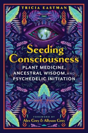 "Seeding Consciousness: Plant Medicine, Ancestral Wisdom, and Psychedelic Initiation" by Tricia Eastman