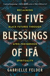 "The Five Blessings of Ifá: Reclaiming Black Futures Through Afro-Indigenous Spirituality" by Gabrielle Felder